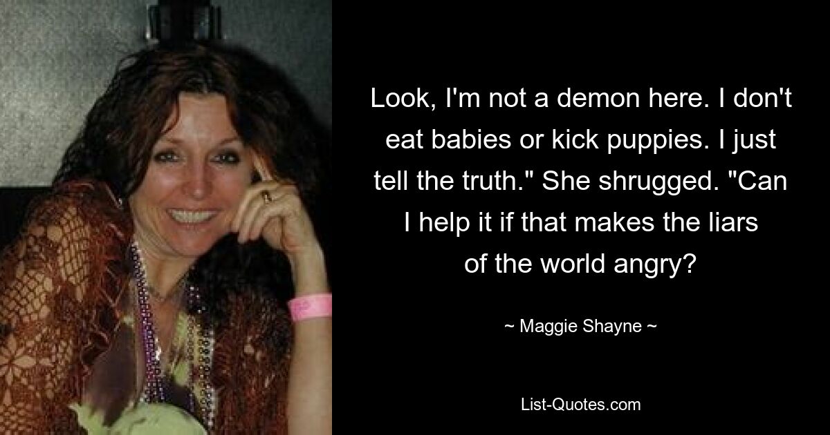 Look, I'm not a demon here. I don't eat babies or kick puppies. I just tell the truth." She shrugged. "Can I help it if that makes the liars of the world angry? — © Maggie Shayne