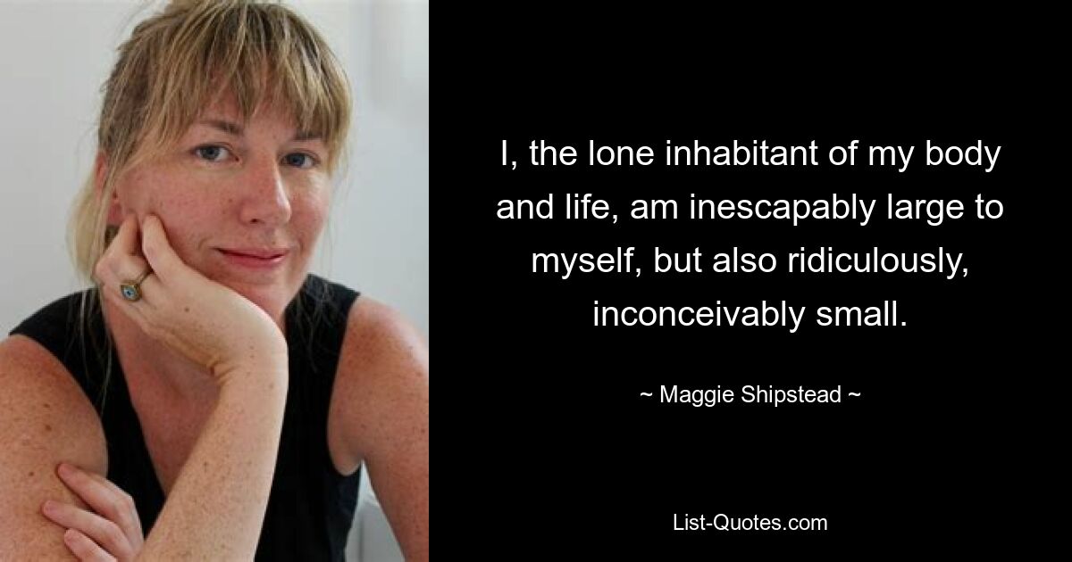 I, the lone inhabitant of my body and life, am inescapably large to myself, but also ridiculously, inconceivably small. — © Maggie Shipstead