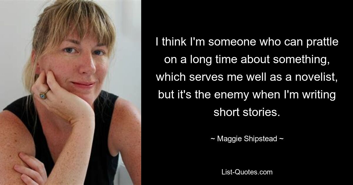 I think I'm someone who can prattle on a long time about something, which serves me well as a novelist, but it's the enemy when I'm writing short stories. — © Maggie Shipstead