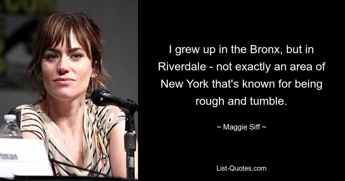 I grew up in the Bronx, but in Riverdale - not exactly an area of New York that's known for being rough and tumble. — © Maggie Siff