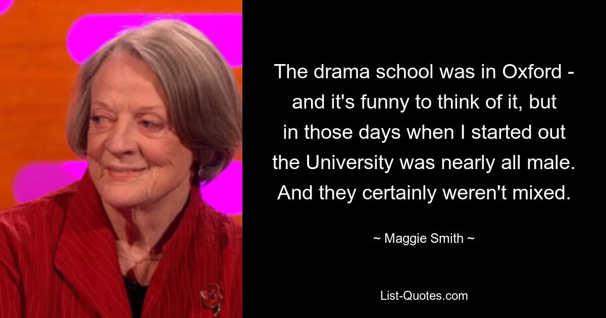 The drama school was in Oxford - and it's funny to think of it, but in those days when I started out the University was nearly all male. And they certainly weren't mixed. — © Maggie Smith