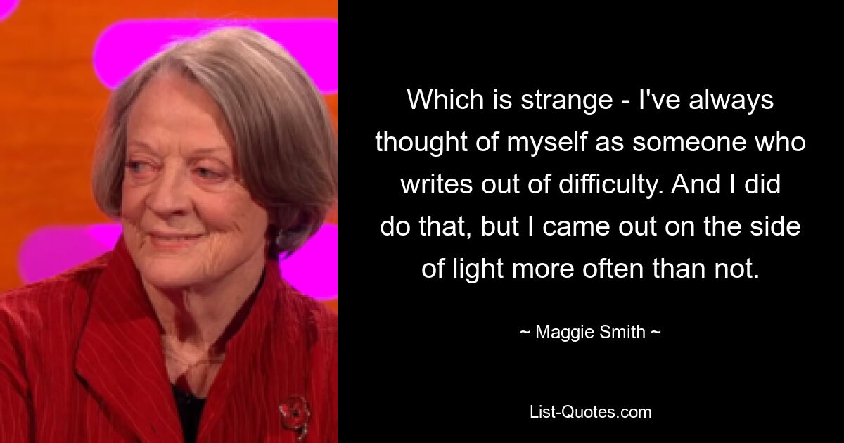 Which is strange - I've always thought of myself as someone who writes out of difficulty. And I did do that, but I came out on the side of light more often than not. — © Maggie Smith