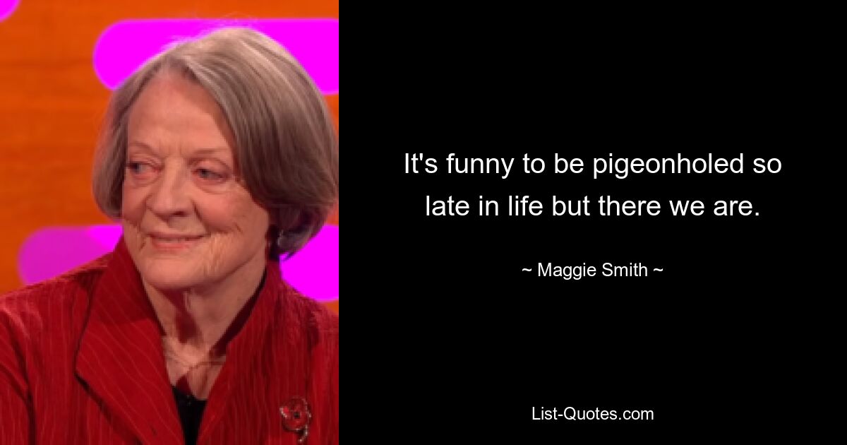 It's funny to be pigeonholed so late in life but there we are. — © Maggie Smith