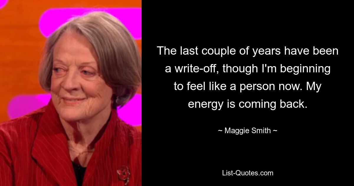 The last couple of years have been a write-off, though I'm beginning to feel like a person now. My energy is coming back. — © Maggie Smith