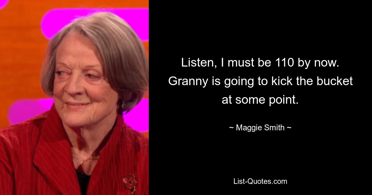 Listen, I must be 110 by now. Granny is going to kick the bucket at some point. — © Maggie Smith