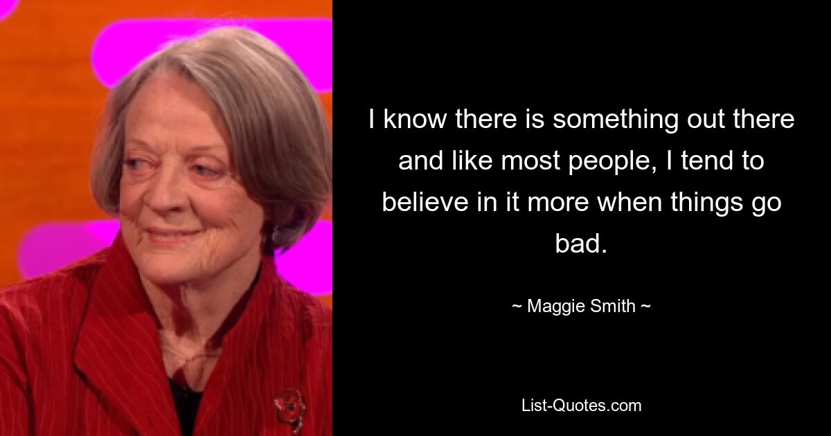 I know there is something out there and like most people, I tend to believe in it more when things go bad. — © Maggie Smith