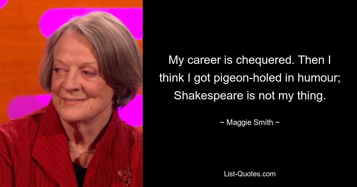 My career is chequered. Then I think I got pigeon-holed in humour; Shakespeare is not my thing. — © Maggie Smith