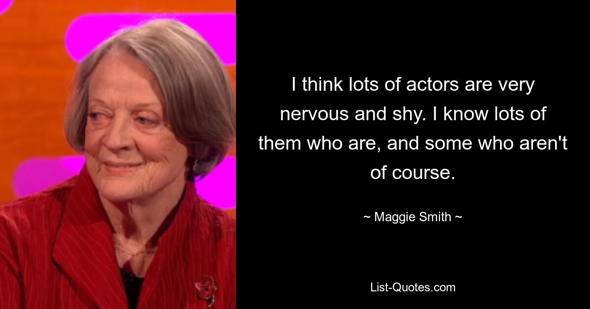 I think lots of actors are very nervous and shy. I know lots of them who are, and some who aren't of course. — © Maggie Smith