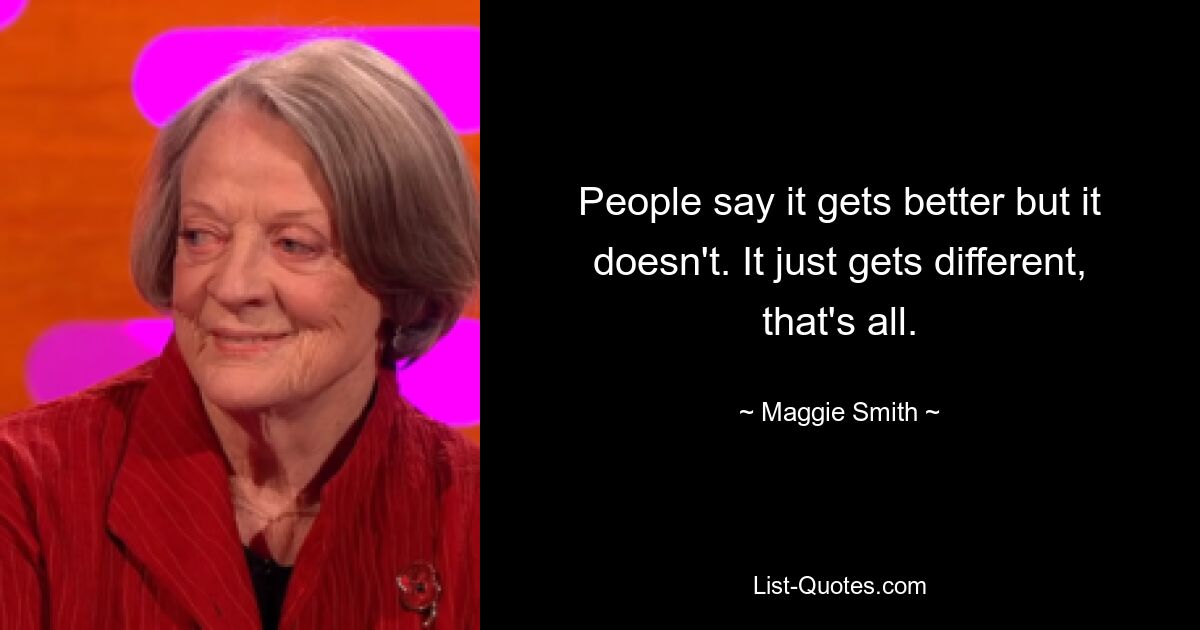 People say it gets better but it doesn't. It just gets different, that's all. — © Maggie Smith