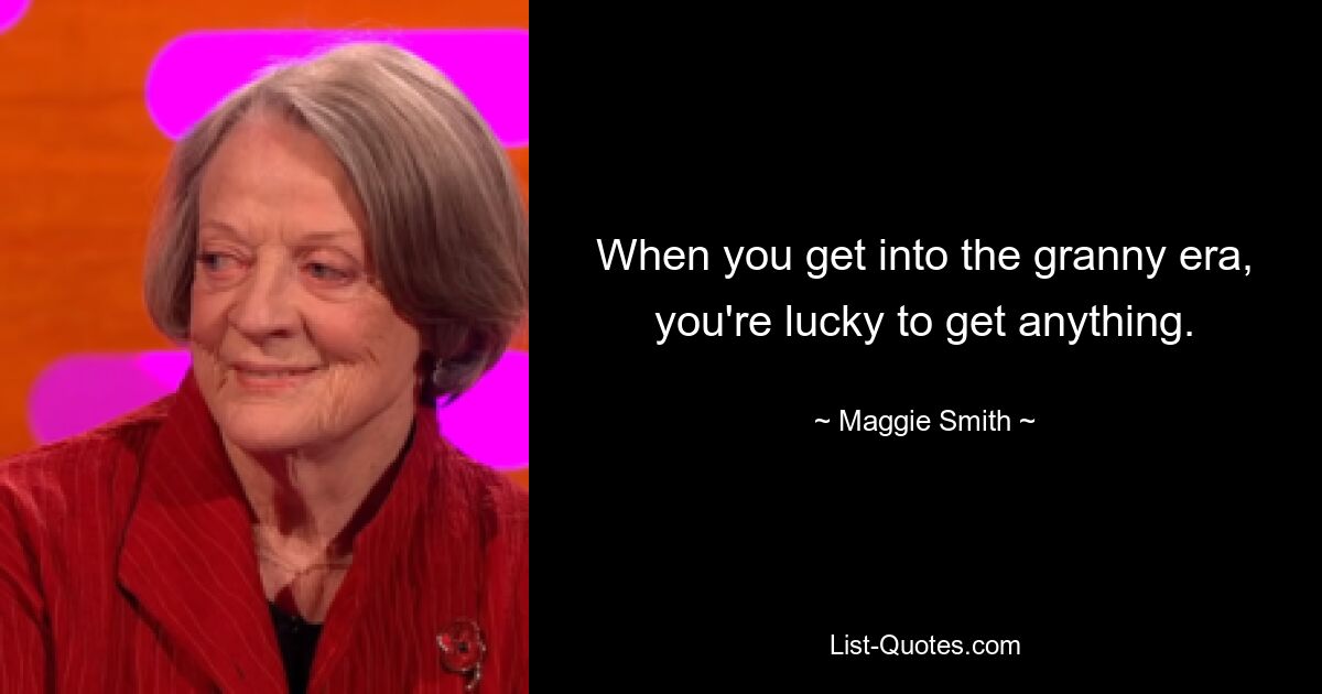 When you get into the granny era, you're lucky to get anything. — © Maggie Smith