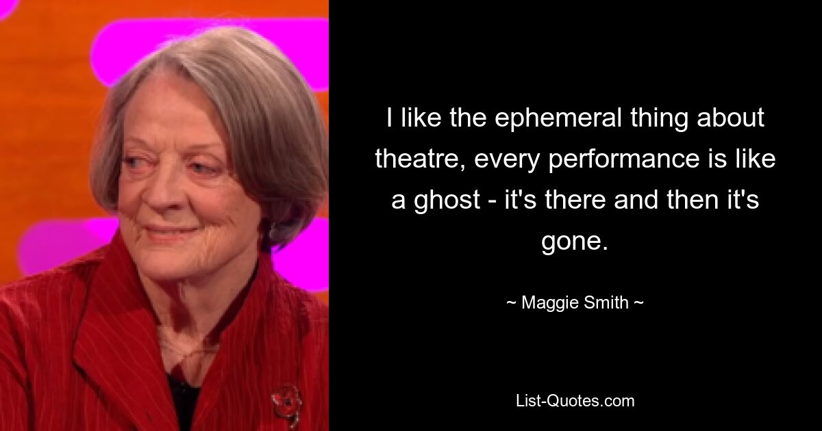 I like the ephemeral thing about theatre, every performance is like a ghost - it's there and then it's gone. — © Maggie Smith