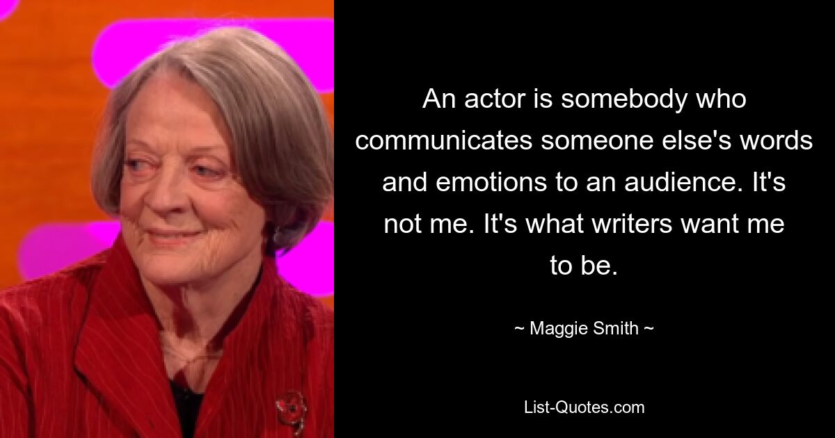 An actor is somebody who communicates someone else's words and emotions to an audience. It's not me. It's what writers want me to be. — © Maggie Smith