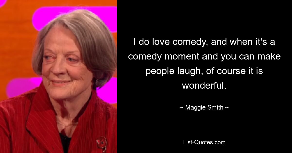 I do love comedy, and when it's a comedy moment and you can make people laugh, of course it is wonderful. — © Maggie Smith