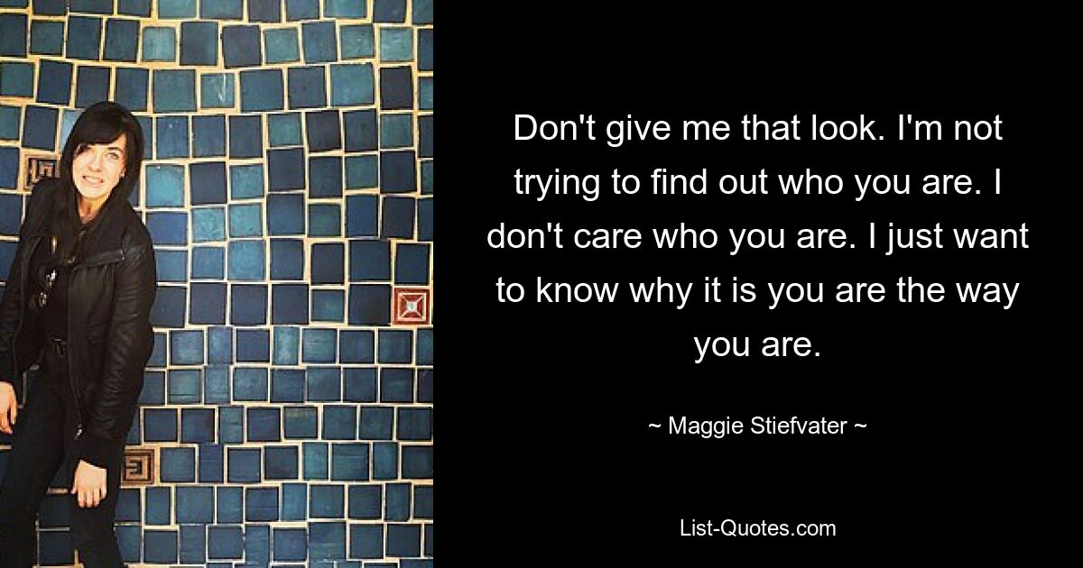 Don't give me that look. I'm not trying to find out who you are. I don't care who you are. I just want to know why it is you are the way you are. — © Maggie Stiefvater