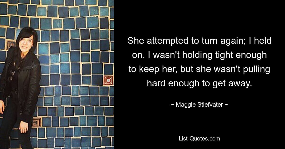 She attempted to turn again; I held on. I wasn't holding tight enough to keep her, but she wasn't pulling hard enough to get away. — © Maggie Stiefvater