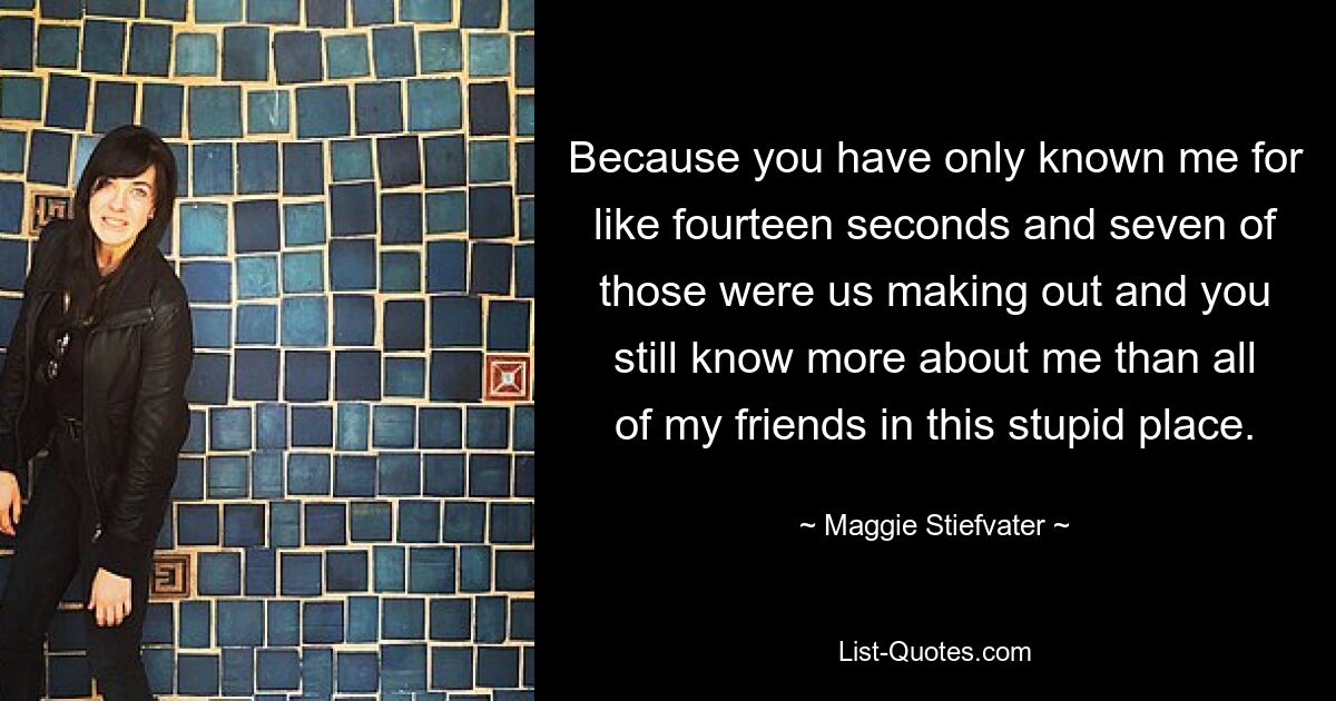 Because you have only known me for like fourteen seconds and seven of those were us making out and you still know more about me than all of my friends in this stupid place. — © Maggie Stiefvater