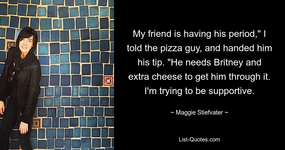 My friend is having his period," I told the pizza guy, and handed him his tip. "He needs Britney and extra cheese to get him through it. I'm trying to be supportive. — © Maggie Stiefvater