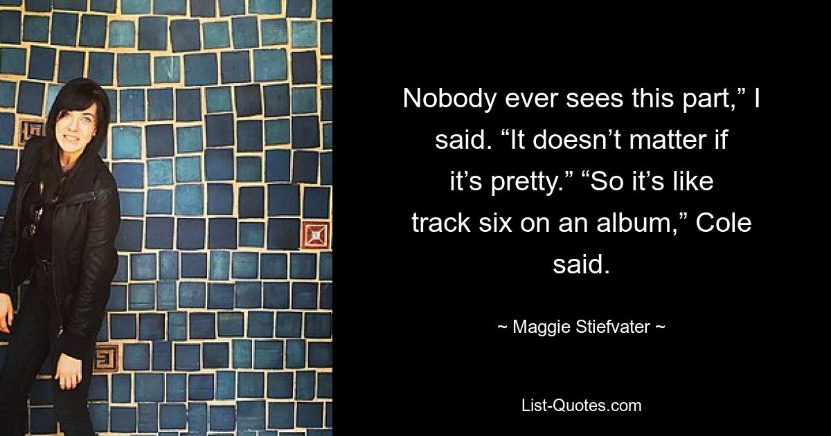 Nobody ever sees this part,” I said. “It doesn’t matter if it’s pretty.” “So it’s like track six on an album,” Cole said. — © Maggie Stiefvater