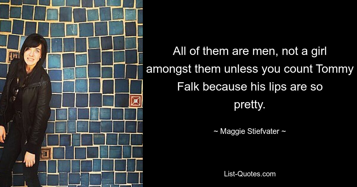 All of them are men, not a girl amongst them unless you count Tommy Falk because his lips are so pretty. — © Maggie Stiefvater