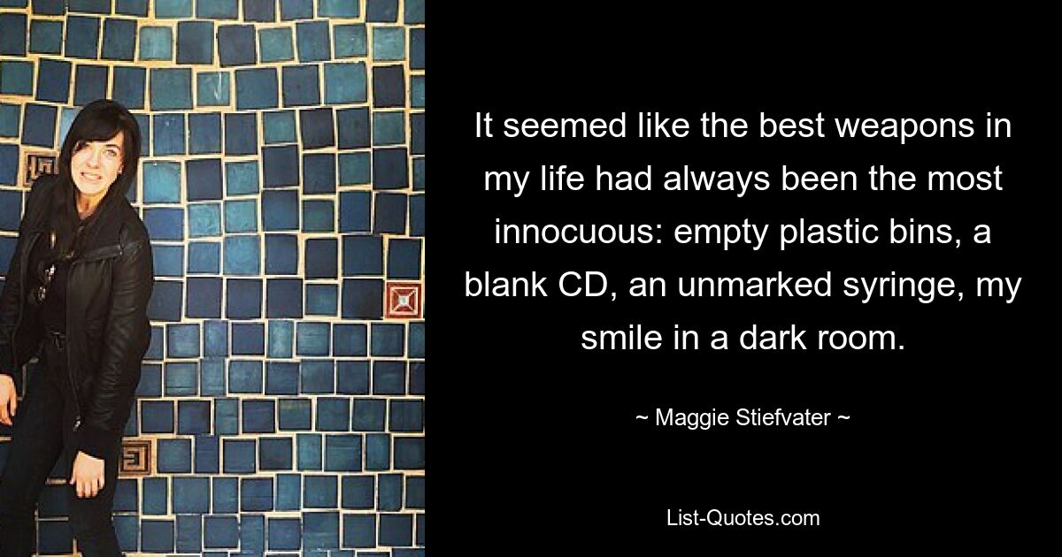 It seemed like the best weapons in my life had always been the most innocuous: empty plastic bins, a blank CD, an unmarked syringe, my smile in a dark room. — © Maggie Stiefvater