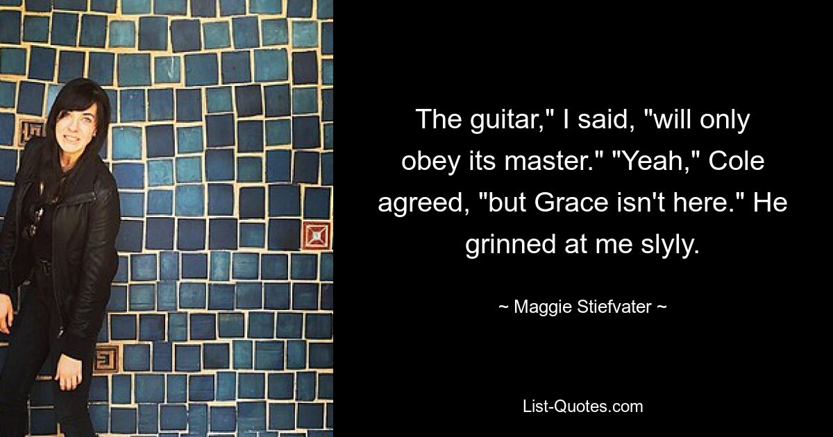 The guitar," I said, "will only obey its master." "Yeah," Cole agreed, "but Grace isn't here." He grinned at me slyly. — © Maggie Stiefvater