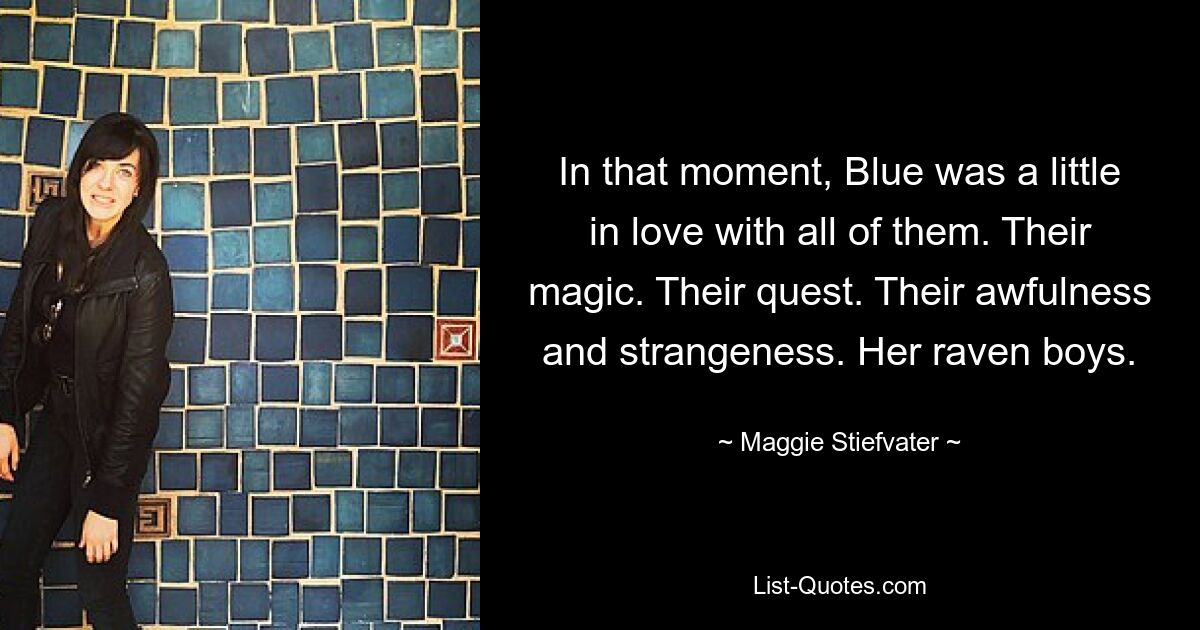 In that moment, Blue was a little in love with all of them. Their magic. Their quest. Their awfulness and strangeness. Her raven boys. — © Maggie Stiefvater