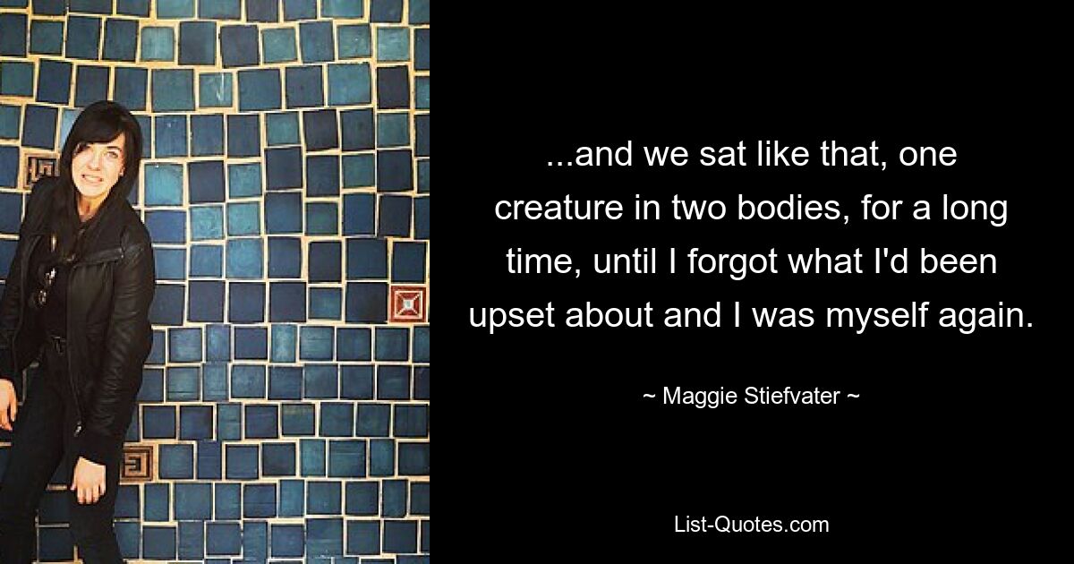 ...and we sat like that, one creature in two bodies, for a long time, until I forgot what I'd been upset about and I was myself again. — © Maggie Stiefvater