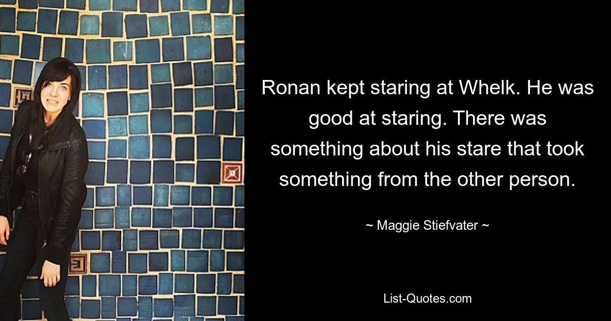 Ronan kept staring at Whelk. He was good at staring. There was something about his stare that took something from the other person. — © Maggie Stiefvater