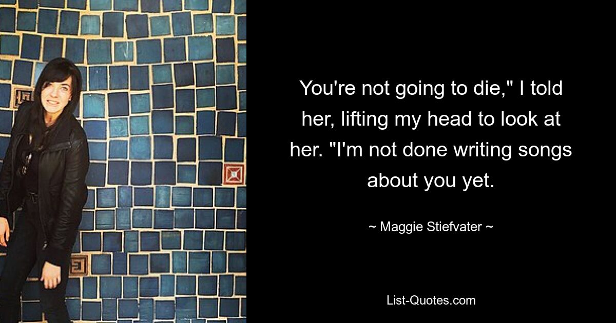 You're not going to die," I told her, lifting my head to look at her. "I'm not done writing songs about you yet. — © Maggie Stiefvater