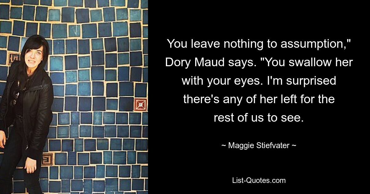 You leave nothing to assumption," Dory Maud says. "You swallow her with your eyes. I'm surprised there's any of her left for the rest of us to see. — © Maggie Stiefvater