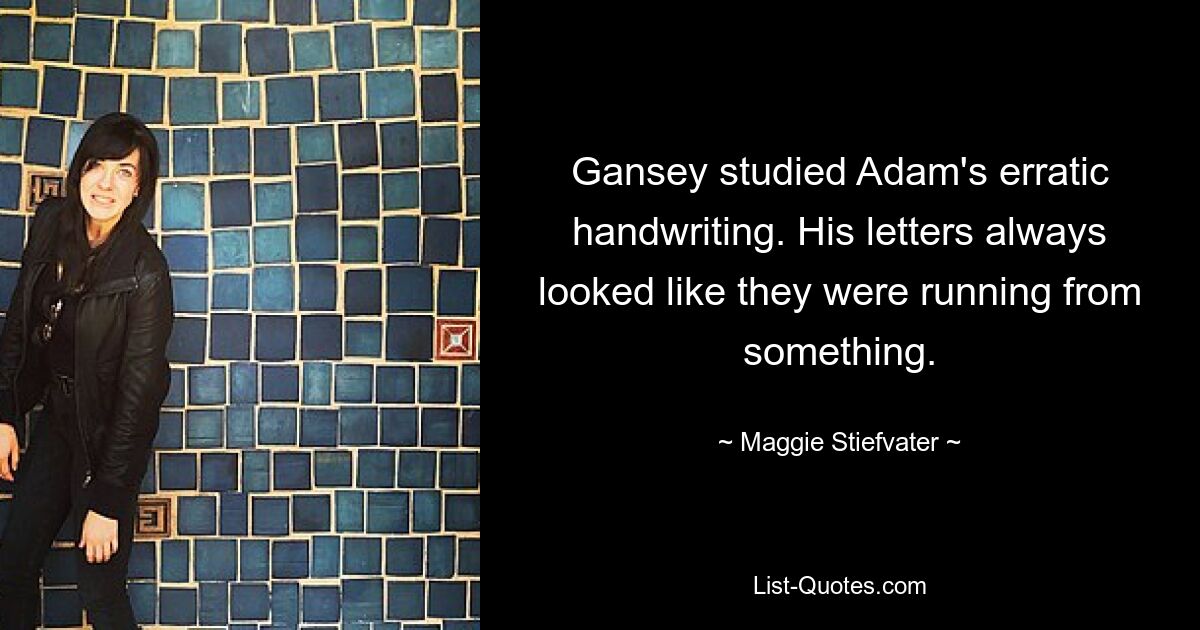 Gansey studied Adam's erratic handwriting. His letters always looked like they were running from something. — © Maggie Stiefvater