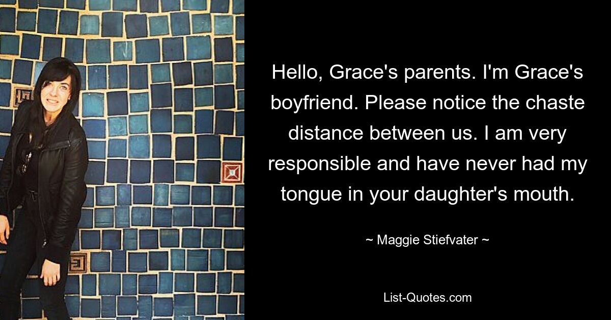 Hello, Grace's parents. I'm Grace's boyfriend. Please notice the chaste distance between us. I am very responsible and have never had my tongue in your daughter's mouth. — © Maggie Stiefvater