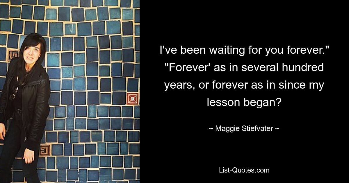 I've been waiting for you forever." "Forever' as in several hundred years, or forever as in since my lesson began? — © Maggie Stiefvater