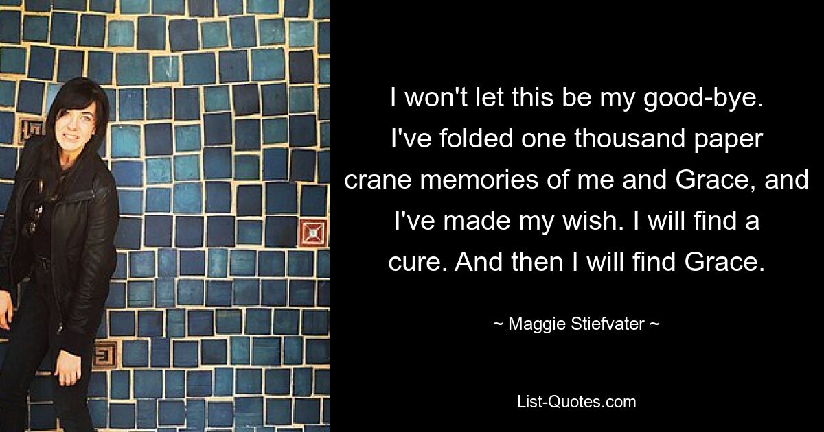 I won't let this be my good-bye. I've folded one thousand paper crane memories of me and Grace, and I've made my wish. I will find a cure. And then I will find Grace. — © Maggie Stiefvater