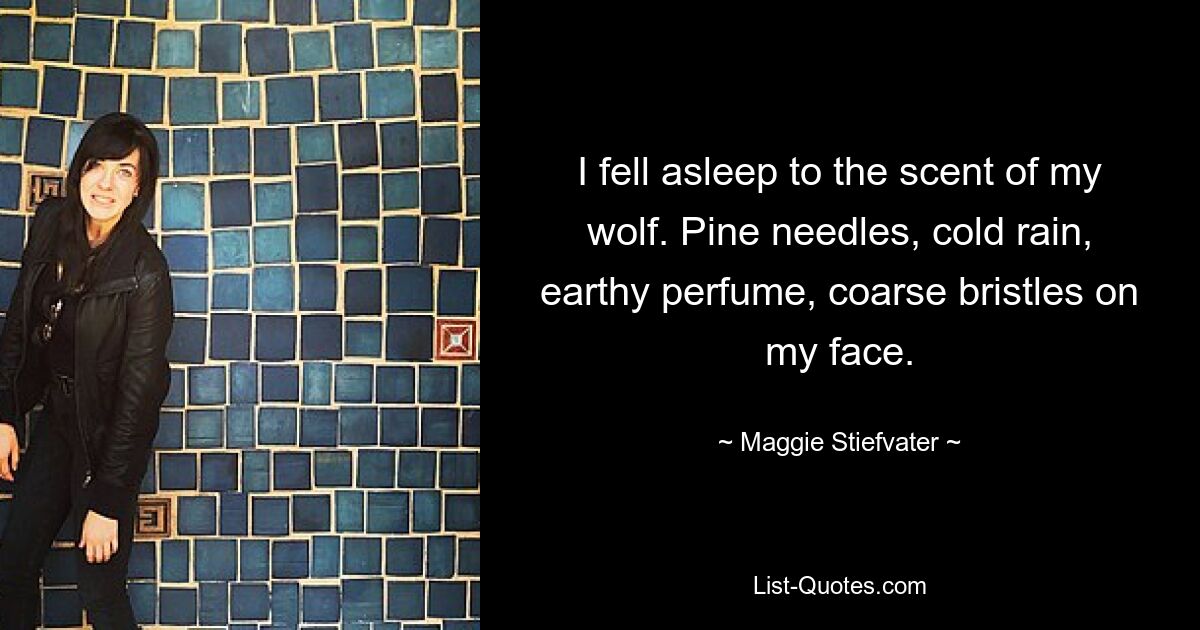 I fell asleep to the scent of my wolf. Pine needles, cold rain, earthy perfume, coarse bristles on my face. — © Maggie Stiefvater