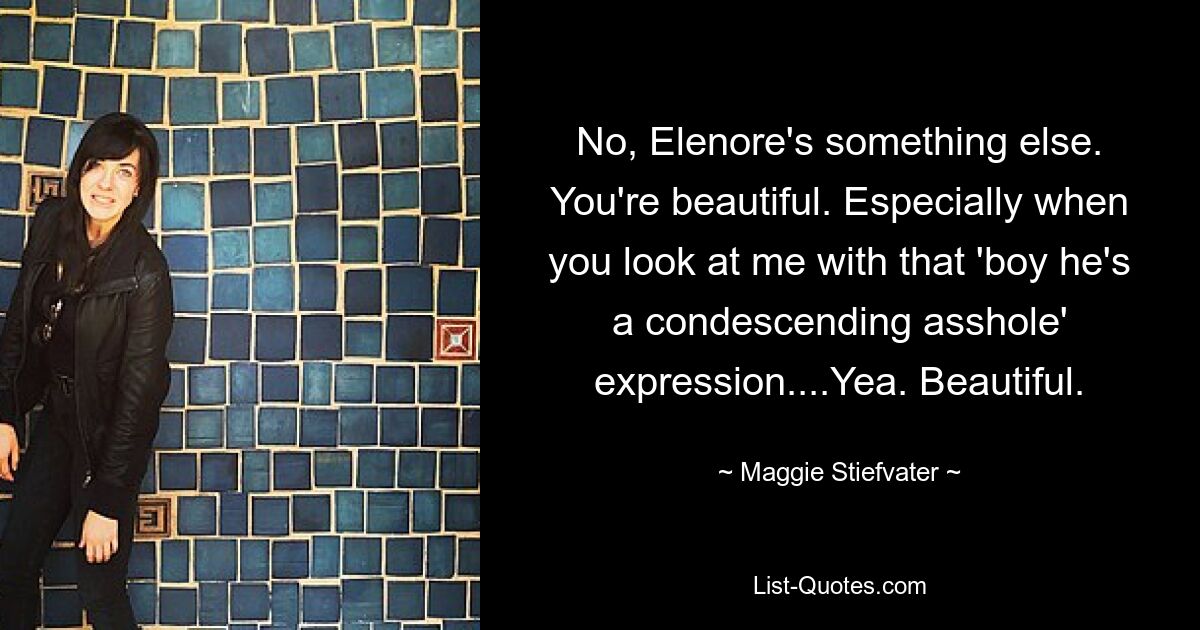 No, Elenore's something else. You're beautiful. Especially when you look at me with that 'boy he's a condescending asshole' expression....Yea. Beautiful. — © Maggie Stiefvater