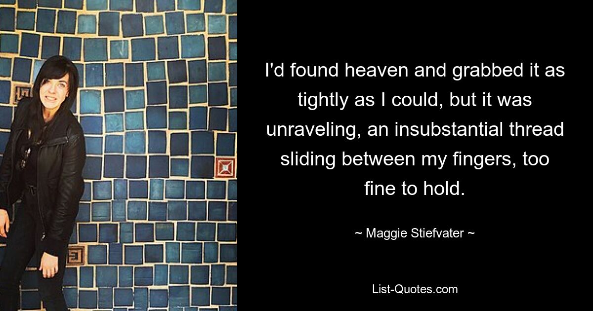 I'd found heaven and grabbed it as tightly as I could, but it was unraveling, an insubstantial thread sliding between my fingers, too fine to hold. — © Maggie Stiefvater