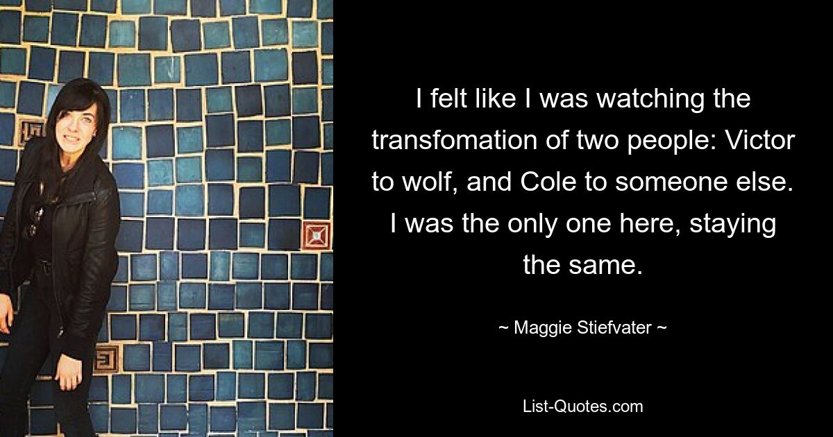 I felt like I was watching the transfomation of two people: Victor to wolf, and Cole to someone else. I was the only one here, staying the same. — © Maggie Stiefvater