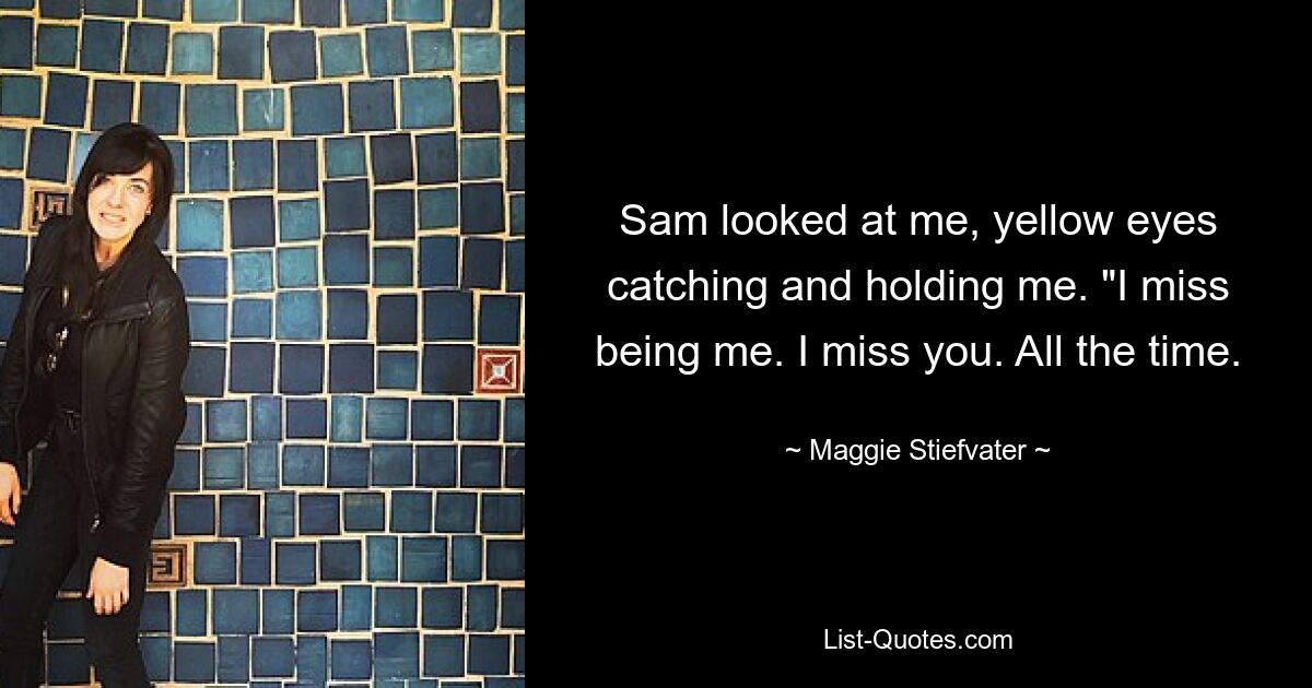 Sam looked at me, yellow eyes catching and holding me. "I miss being me. I miss you. All the time. — © Maggie Stiefvater