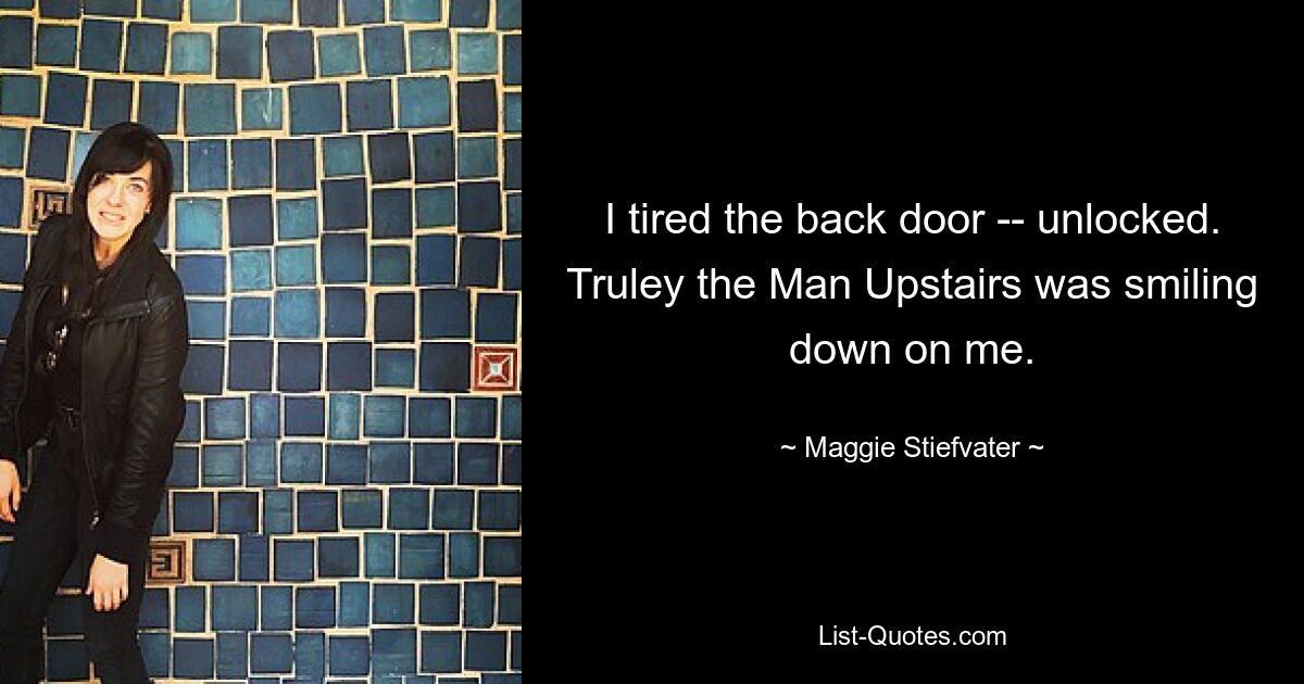 I tired the back door -- unlocked. Truley the Man Upstairs was smiling down on me. — © Maggie Stiefvater