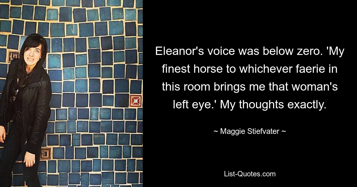 Eleanor's voice was below zero. 'My finest horse to whichever faerie in this room brings me that woman's left eye.' My thoughts exactly. — © Maggie Stiefvater