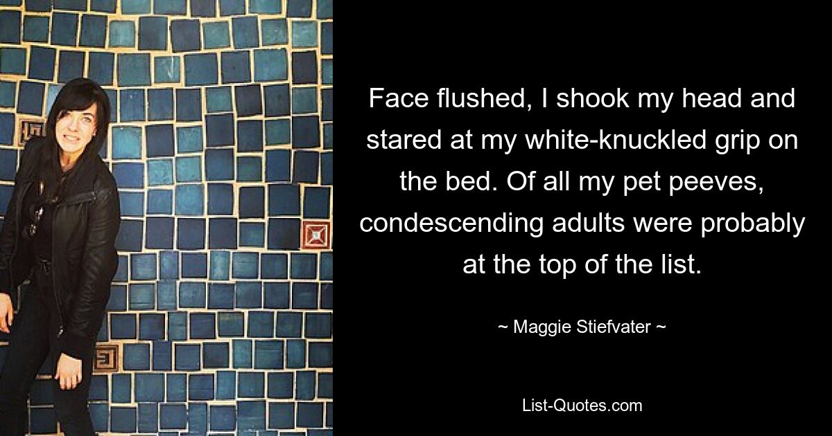 Face flushed, I shook my head and stared at my white-knuckled grip on the bed. Of all my pet peeves, condescending adults were probably at the top of the list. — © Maggie Stiefvater