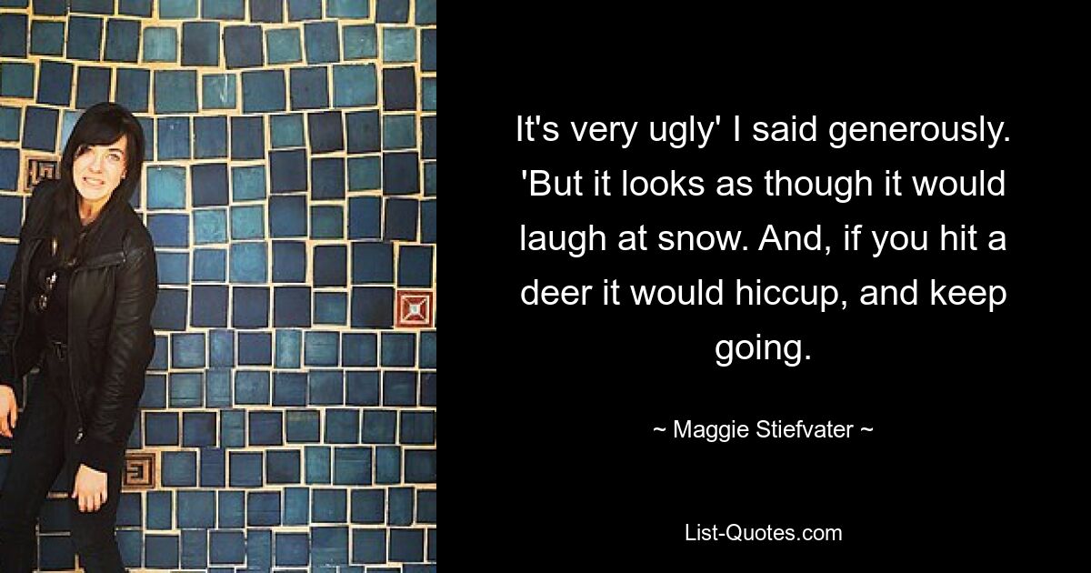 It's very ugly' I said generously. 'But it looks as though it would laugh at snow. And, if you hit a deer it would hiccup, and keep going. — © Maggie Stiefvater