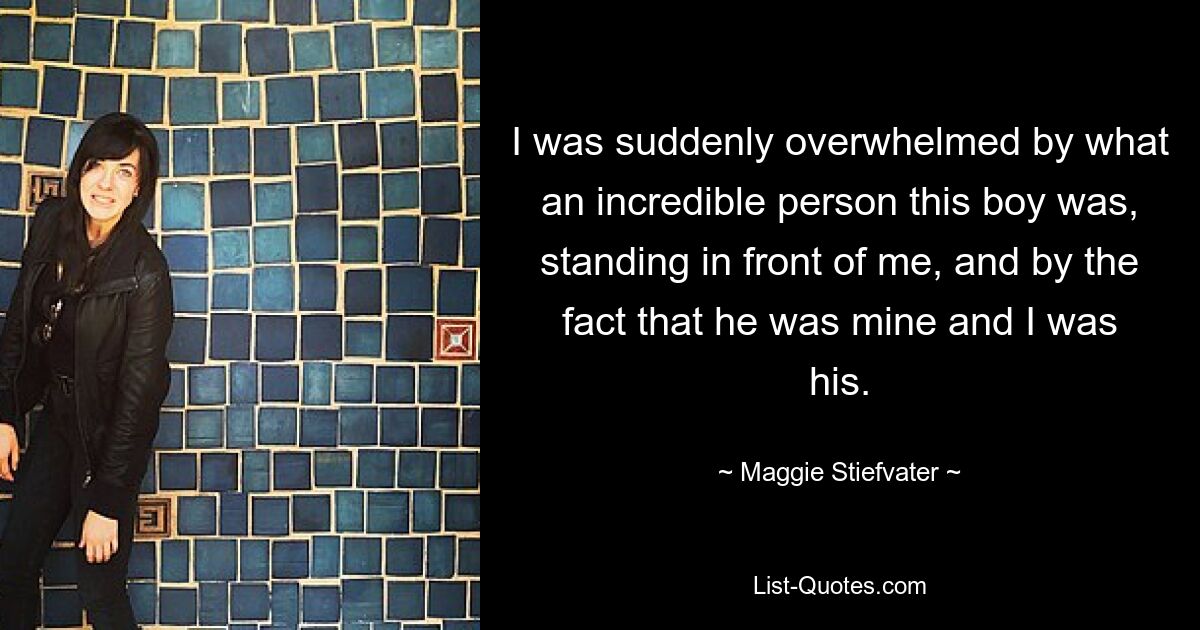 I was suddenly overwhelmed by what an incredible person this boy was, standing in front of me, and by the fact that he was mine and I was his. — © Maggie Stiefvater