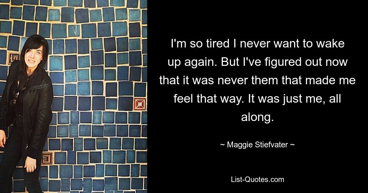 I'm so tired I never want to wake up again. But I've figured out now that it was never them that made me feel that way. It was just me, all along. — © Maggie Stiefvater