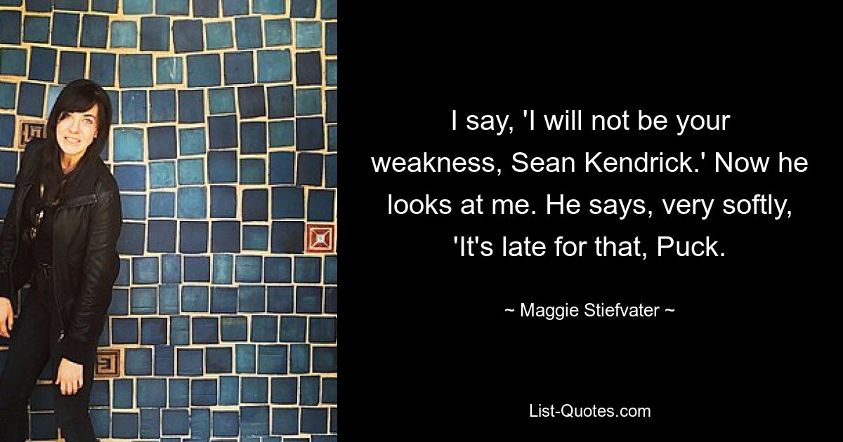 I say, 'I will not be your weakness, Sean Kendrick.' Now he looks at me. He says, very softly, 'It's late for that, Puck. — © Maggie Stiefvater