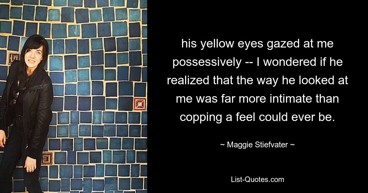 his yellow eyes gazed at me possessively -- I wondered if he realized that the way he looked at me was far more intimate than copping a feel could ever be. — © Maggie Stiefvater