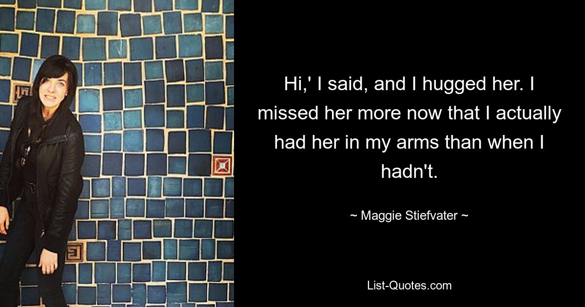 Hi,' I said, and I hugged her. I missed her more now that I actually had her in my arms than when I hadn't. — © Maggie Stiefvater