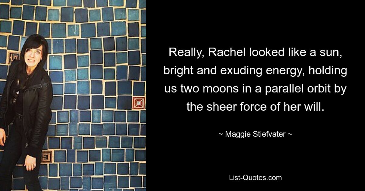 Really, Rachel looked like a sun, bright and exuding energy, holding us two moons in a parallel orbit by the sheer force of her will. — © Maggie Stiefvater