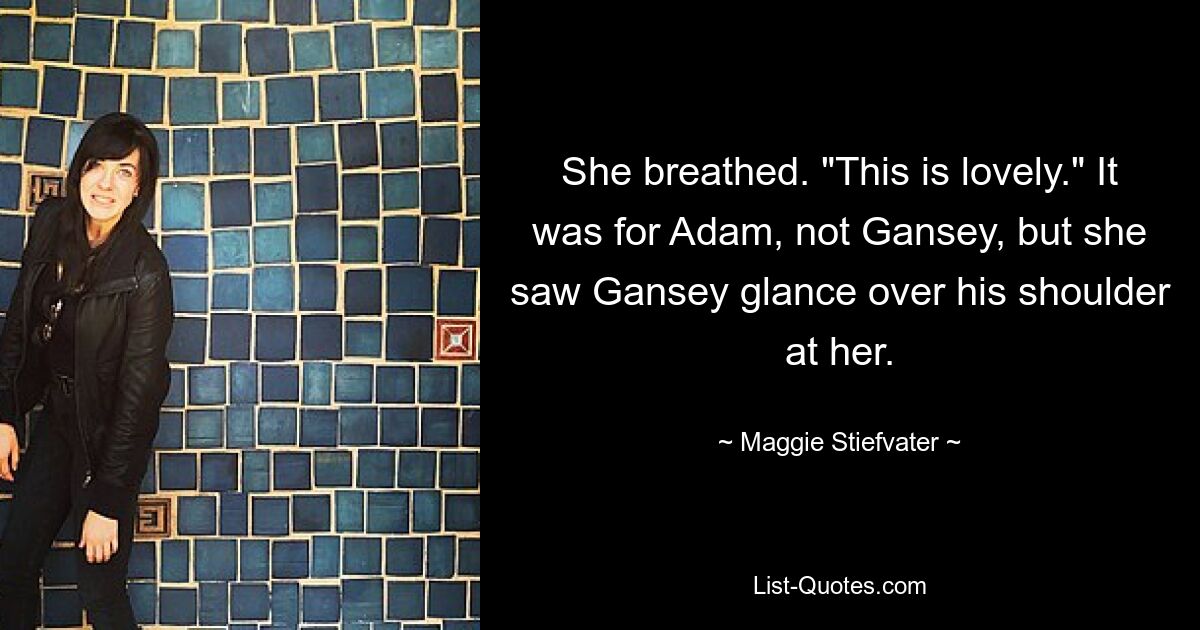 She breathed. "This is lovely." It was for Adam, not Gansey, but she saw Gansey glance over his shoulder at her. — © Maggie Stiefvater